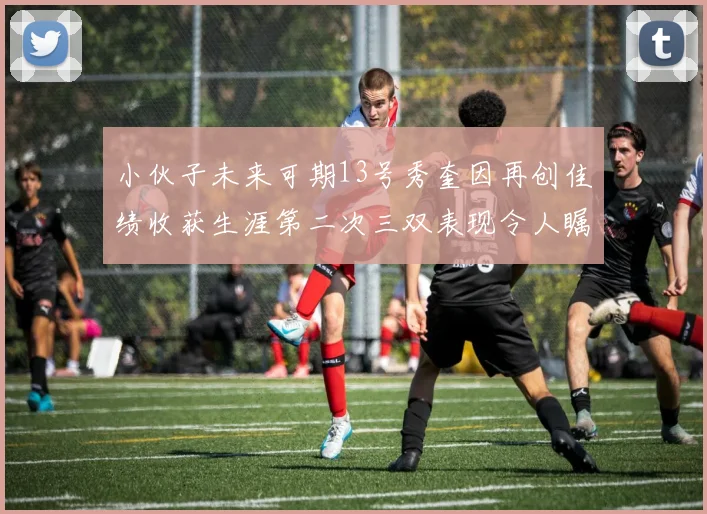 小伙子未来可期13号秀奎因再创佳绩收获生涯第二次三双表现令人瞩目