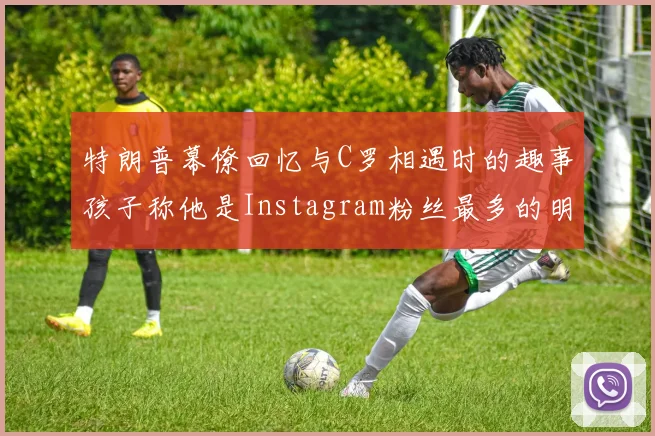 特朗普幕僚回忆与C罗相遇时的趣事孩子称他是Instagram粉丝最多的明星