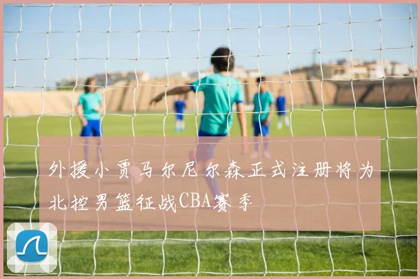 外援小贾马尔尼尔森正式注册将为北控男篮征战CBA赛季