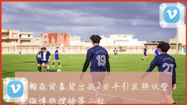杨瀚森背靠背出战2分半引发热议登上微博热搜榜第二位