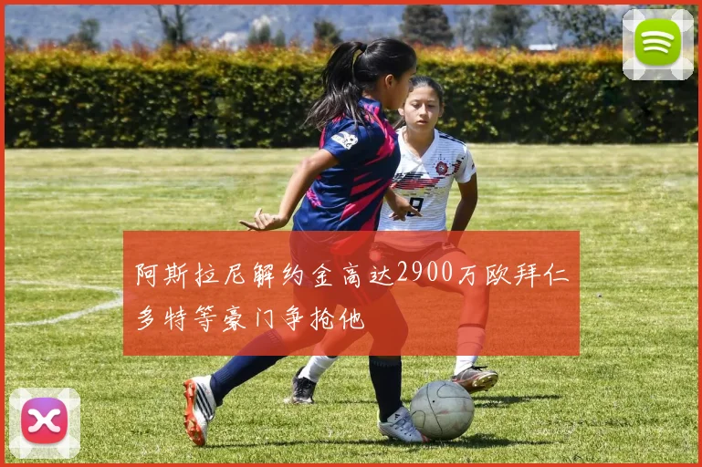 阿斯拉尼解约金高达2900万欧拜仁多特等豪门争抢他