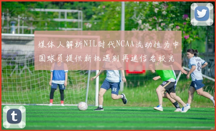 媒体人解析NIL时代NCAA流动性为中国球员提供新机遇别再迷信名校光环