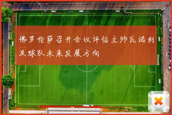 佛罗伦萨召开会议评估主帅瓦诺利及球队未来发展方向