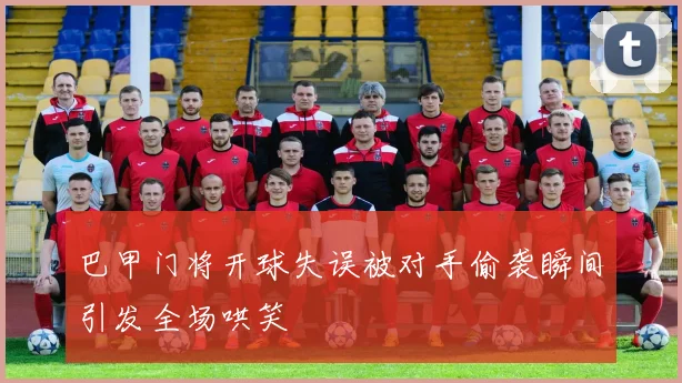 巴甲门将开球失误被对手偷袭瞬间引发全场哄笑