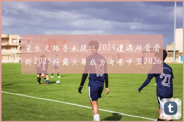 重生之路吾米提江2024遭遇颅骨骨折2025崭露头角成为海港中卫2026冲击U23冠军