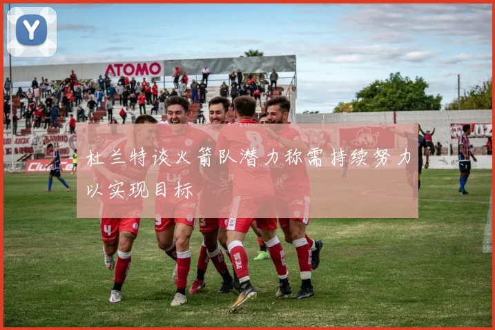 杜兰特谈火箭队潜力称需持续努力以实现目标