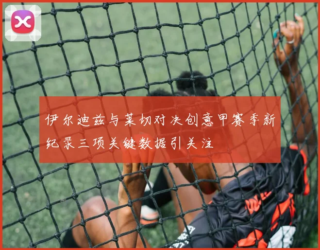 伊尔迪兹与莱切对决创意甲赛季新纪录三项关键数据引关注