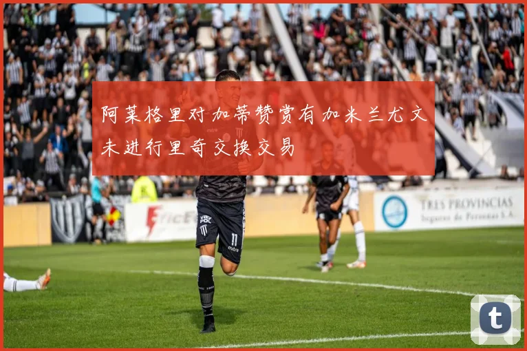 阿莱格里对加蒂赞赏有加米兰尤文未进行里奇交换交易