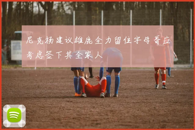 尼克杨建议雄鹿全力留住字母哥应考虑签下其全家人
