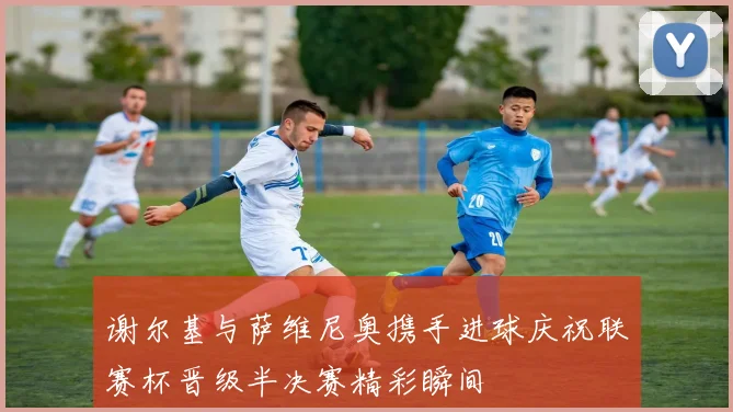 谢尔基与萨维尼奥携手进球庆祝联赛杯晋级半决赛精彩瞬间