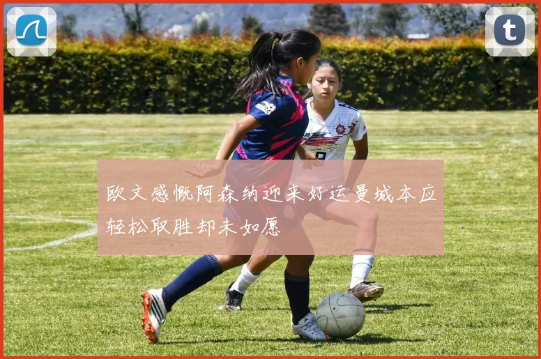 欧文感慨阿森纳迎来好运曼城本应轻松取胜却未如愿