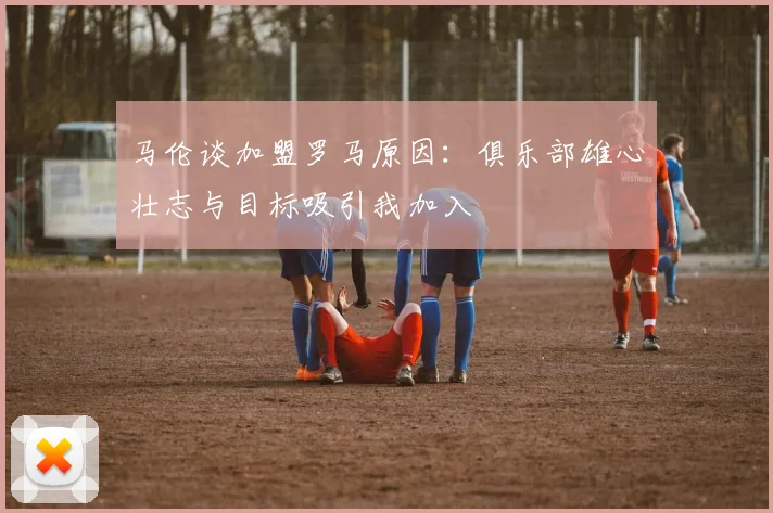 马伦谈加盟罗马原因：俱乐部雄心壮志与目标吸引我加入