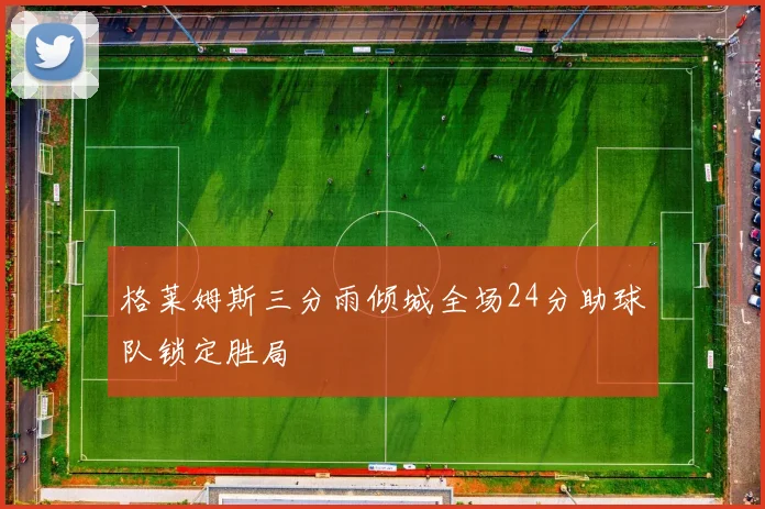 格莱姆斯三分雨倾城全场24分助球队锁定胜局