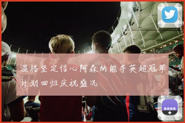 温格坚定信心阿森纳能夺英超冠军计划回归庆祝盛况