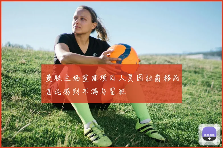 曼联主场重建项目人员因拉爵移民言论感到不满与冒犯
