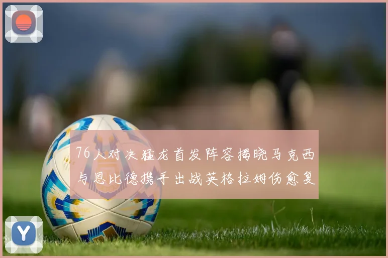 76人对决猛龙首发阵容揭晓马克西与恩比德携手出战英格拉姆伤愈复出助阵