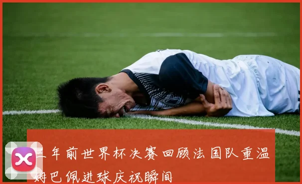 三年前世界杯决赛回顾法国队重温姆巴佩进球庆祝瞬间