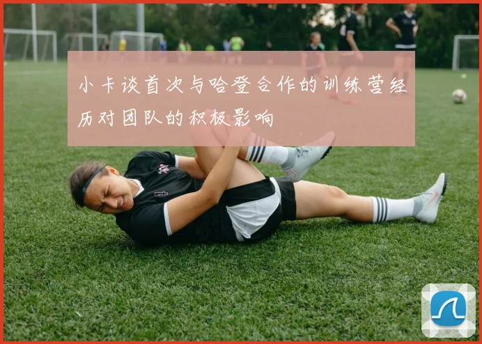 小卡谈首次与哈登合作的训练营经历对团队的积极影响