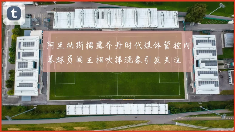 阿里纳斯揭露乔丹时代媒体管控内幕球员间互相吹捧现象引发关注
