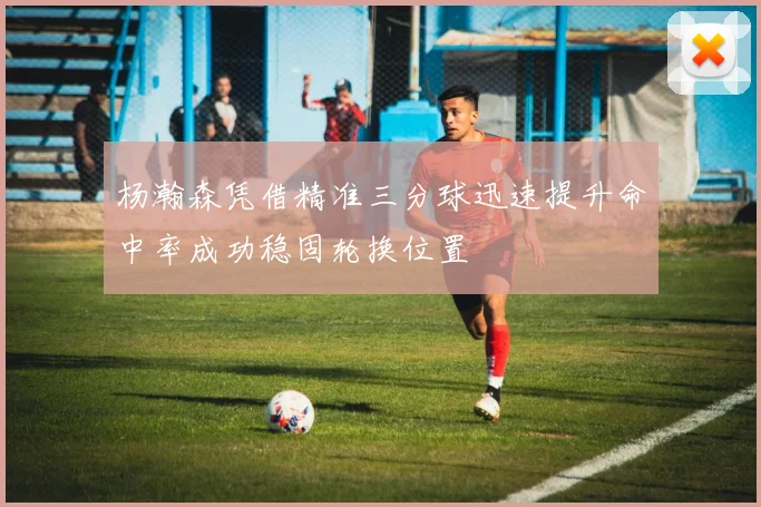 杨瀚森凭借精准三分球迅速提升命中率成功稳固轮换位置