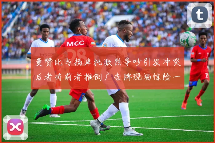 曼赞比与扬库托激烈争吵引发冲突后者将前者推倒广告牌现场惊险一幕