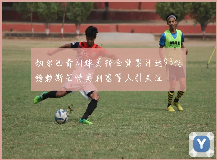 切尔西青训球员转会费累计达93亿镑赖斯芒特奥利塞等人引关注
