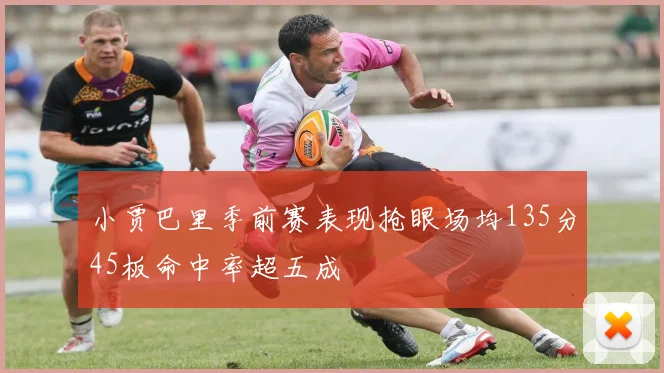 小贾巴里季前赛表现抢眼场均135分45板命中率超五成